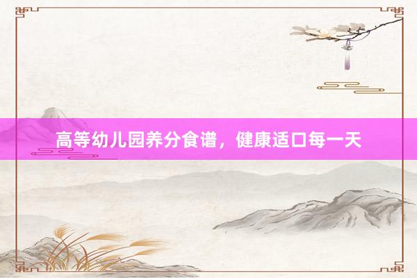 高等幼儿园养分食谱，健康适口每一天