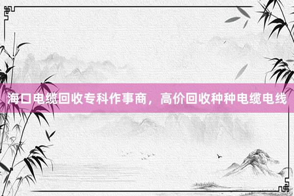 海口电缆回收专科作事商，高价回收种种电缆电线