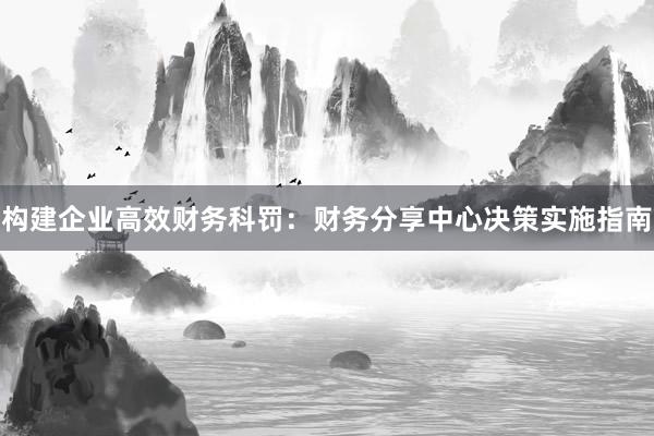 构建企业高效财务科罚：财务分享中心决策实施指南