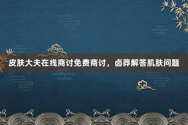 皮肤大夫在线商讨免费商讨，卤莽解答肌肤问题