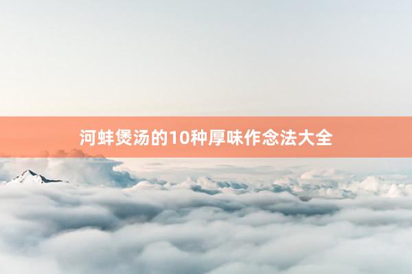 河蚌煲汤的10种厚味作念法大全